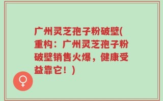 广州灵芝孢子粉破壁(重构：广州灵芝孢子粉破壁销售火爆，健康受益靠它！)