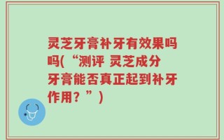 灵芝牙膏补牙有效果吗吗(“测评 灵芝成分牙膏能否真正起到补牙作用？”)