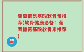 葡萄糖氨基酸软骨素推荐(软骨健康必备：葡萄糖氨基酸软骨素推荐)