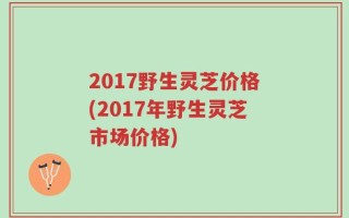 2017野生灵芝价格(2017年野生灵芝市场价格)