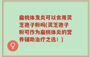 扁桃体发炎可以食用灵芝孢子粉吗(灵芝孢子粉可作为扁桃体炎的营养辅助治疗之选！)