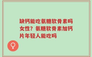 缺钙能吃氨糖软骨素吗女性？氨糖软骨素加钙片年轻人能吃吗