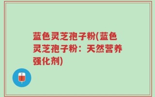 蓝色灵芝孢子粉(蓝色灵芝孢子粉：天然营养强化剂)
