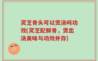 灵芝骨头可以煲汤吗功效(灵芝配鲜骨，煲出汤美味与功效并存)