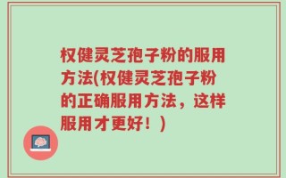权健灵芝孢子粉的服用方法(权健灵芝孢子粉的正确服用方法，这样服用才更好！)