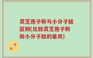 灵芝孢子粉与小分子肽区别(比较灵芝孢子粉和小分子肽的差异)
