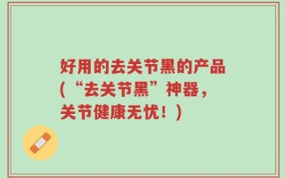 好用的去关节黑的产品(“去关节黑”神器，关节健康无忧！)