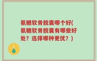 氨糖软骨胶囊哪个好(氨糖软骨胶囊有哪些好处？选择哪种更优？)