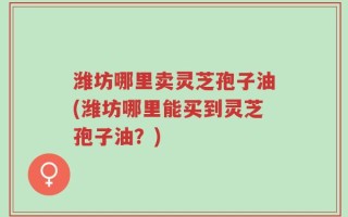 潍坊哪里卖灵芝孢子油(潍坊哪里能买到灵芝孢子油？)