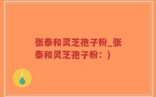 张泰和灵芝孢子粉_张泰和灵芝孢子粉：)