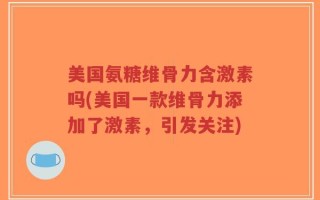 美国氨糖维骨力含激素吗(美国一款维骨力添加了激素，引发关注)