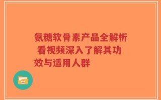 氨糖软骨素产品全解析 看视频深入了解其功效与适用人群