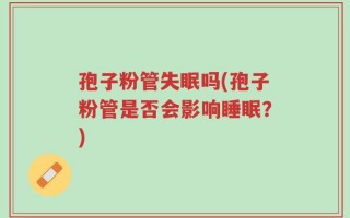 孢子粉管失眠吗(孢子粉管是否会影响睡眠？)