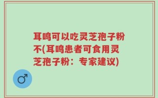 耳鸣可以吃灵芝孢子粉不(耳鸣患者可食用灵芝孢子粉：专家建议)