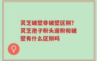灵芝破壁非破壁区别？灵芝孢子粉头道粉和破壁有什么区别吗