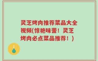 灵芝烤肉推荐菜品大全视频(惊艳味蕾！灵芝烤肉必点菜品推荐！)