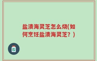 盐渍海灵芝怎么烧(如何烹饪盐渍海灵芝？)