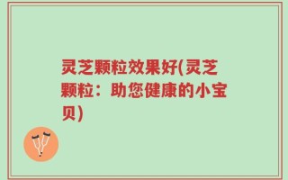 灵芝颗粒效果好(灵芝颗粒：助您健康的小宝贝)