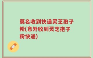 莫名收到快递灵芝孢子粉(意外收到灵芝孢子粉快递)
