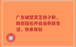 广东破壁灵芝孢子粉，助你轻松开启滋养新生活，快来体验