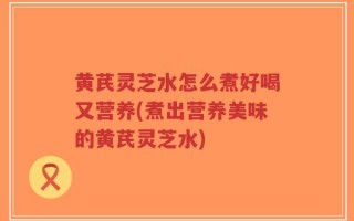 黄芪灵芝水怎么煮好喝又营养(煮出营养美味的黄芪灵芝水)