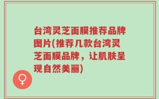 台湾灵芝面膜推荐品牌图片(推荐几款台湾灵芝面膜品牌，让肌肤呈现自然美丽)