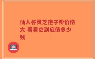 仙人谷灵芝孢子粉价格大 看看它到底值多少钱