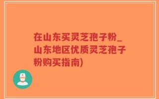 在山东买灵芝孢子粉_山东地区优质灵芝孢子粉购买指南)