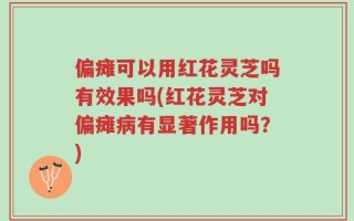 偏瘫可以用红花灵芝吗有效果吗(红花灵芝对偏瘫病有显著作用吗？)