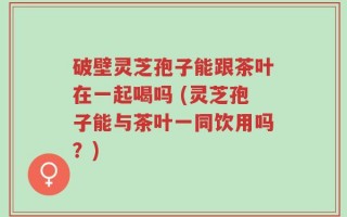 破壁灵芝孢子能跟茶叶在一起喝吗 (灵芝孢子能与茶叶一同饮用吗？)