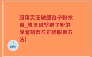 服用灵芝破壁孢子粉效果_灵芝破壁孢子粉的显著功效与正确服用方法)