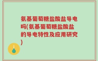 氨基葡萄糖盐酸盐导电吗(氨基葡萄糖盐酸盐的导电特性及应用研究)