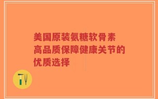美国原装氨糖软骨素 高品质保障健康关节的优质选择
