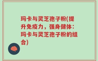玛卡与灵芝孢子粉(提升免疫力，强身健体：玛卡与灵芝孢子粉的组合)