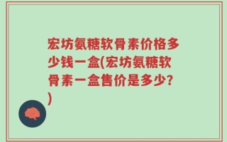 宏坊氨糖软骨素价格多少钱一盒(宏坊氨糖软骨素一盒售价是多少？)