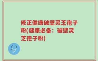 修正健康破壁灵芝孢子粉(健康必备：破壁灵芝孢子粉)