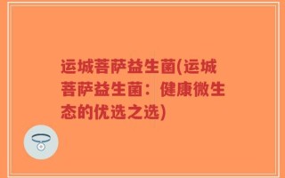 运城菩萨益生菌(运城菩萨益生菌：健康微生态的优选之选)