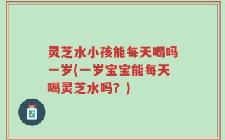 灵芝水小孩能每天喝吗一岁(一岁宝宝能每天喝灵芝水吗？)
