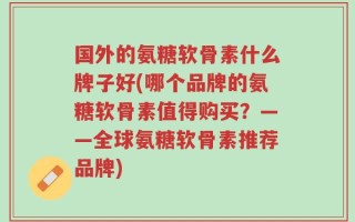 国外的氨糖软骨素什么牌子好(哪个品牌的氨糖软骨素值得购买？——全球氨糖软骨素推荐品牌)
