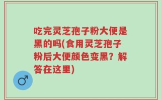 吃完灵芝孢子粉大便是黑的吗(食用灵芝孢子粉后大便颜色变黑？解答在这里)