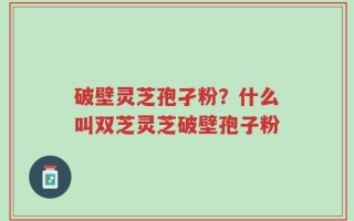 破壁灵芝孢孑粉？什么叫双芝灵芝破壁孢子粉