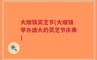大顺镇灵芝节(大顺镇举办盛大的灵芝节庆典)