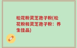 松花粉灵芝孢子粉(松花粉和灵芝孢子粉：养生佳品)