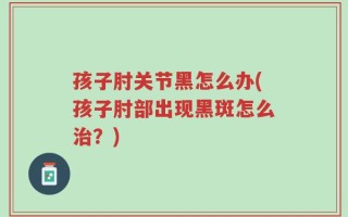 孩子肘关节黑怎么办(孩子肘部出现黑斑怎么治？)