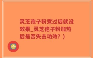灵芝孢子粉煮过后就没效果_灵芝孢子粉加热后是否失去功效？)
