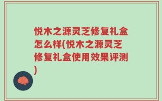 悦木之源灵芝修复礼盒怎么样(悦木之源灵芝修复礼盒使用效果评测)