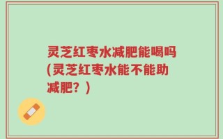 灵芝红枣水减肥能喝吗(灵芝红枣水能不能助减肥？)