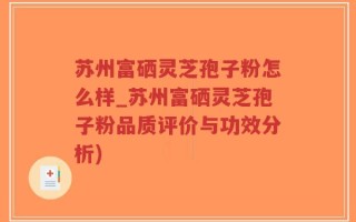 苏州富硒灵芝孢子粉怎么样_苏州富硒灵芝孢子粉品质评价与功效分析)