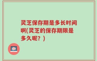 灵芝保存期是多长时间啊(灵芝的保存期限是多久呢？)