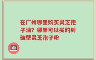 在广州哪里购买灵芝孢子油？哪里可以买的到破壁灵芝孢子粉
